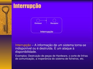 Interrupção 
Emissor Receptor 
Interrupção 
Interrupção – A informação de um sistema torna-se 
indisponível ou é destruída. É um ataque à 
disponibilidade. 
Exemplos: Destruição de peças de Hardware, o corte de linhas 
de comunicação, a inoperância do sistema de ficheiros, etc. 
 