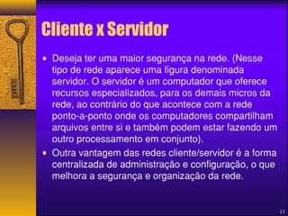 Cliente x Servidor 
¨ Deseja ter uma maior segurança na rede. (Nesse 
tipo de rede aparece uma figura denominada 
servidor. O servidor é um computador que oferece 
recursos especializados, para os demais micros da 
rede, ao contrário do que acontece com a rede 
ponto-a-ponto onde os computadores compartilham 
arquivos entre si e também podem estar fazendo um 
outro processamento em conjunto). 
¨ Outra vantagem das redes cliente/servidor é a forma 
centralizada de administração e configuração, o que 
melhora a segurança e organização da rede. 
11 
 