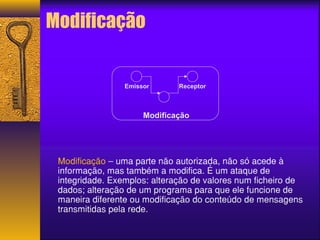 Modificação 
Emissor Receptor 
Modificação 
Modificação – uma parte não autorizada, não só acede à 
informação, mas também a modifica. É um ataque de 
integridade. Exemplos: alteração de valores num ficheiro de 
dados; alteração de um programa para que ele funcione de 
maneira diferente ou modificação do conteúdo de mensagens 
transmitidas pela rede. 
 