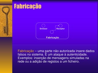 Emissor Receptor 
Fabricação 
Fabricação 
Fabricação – uma parte não autorizada insere dados 
falsos no sistema. É um ataque à autenticidade. 
Exemplos: inserção de mensagens simuladas na 
rede ou a adição de registos a um ficheiro. 
 