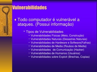 Vulnerabilidades 
¨Todo computador é vulnerável a 
ataques. (Possui informação) 
• Tipos de Vulnerabilidades 
– Vulnerabilidades Físicas (Meio, Construção) 
– Vulnerabilidades Naturais (Desastres Naturais) 
– Vulnerabilidades de Hardware e Software(Falhas) 
– Vulnerabilidades de Media (Roubos de Media) 
– Vulnerabilidades de Comunicação (Hacker) 
– Vulnerabilidades de Humanos (Usuários) 
– Vulnerabilidades sobre Exploit (Brechas, Copias) 
 