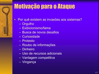 117 
Motivação para o Ataque 
• Por quê existem as invasões aos sistemas? 
– Orgulho 
– Exibicionismo/fama 
– Busca de novos desafios 
– Curiosidade 
– Protesto 
– Roubo de informações 
– Dinheiro 
– Uso de recursos adicionais 
– Vantagem competitiva 
– Vingança 
 