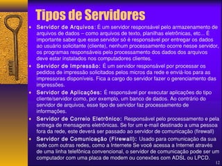Tipos de Servidores 
¨ Servidor de Arquivos: É um servidor responsável pelo armazenamento de 
arquivos de dados – como arquivos de texto, planilhas eletrônicas, etc... É 
importante saber que esse servidor só é responsável por entregar os dados 
ao usuário solicitante (cliente), nenhum processamento ocorre nesse servidor, 
os programas responsáveis pelo processamento dos dados dos arquivos 
deve estar instalados nos computadores clientes. 
¨ Servidor de Impressão: É um servidor responsável por processar os 
pedidos de impressão solicitados pelos micros da rede e enviá-los para as 
impressoras disponíveis. Fica a cargo do servidor fazer o gerenciamento das 
impressões. 
¨ Servidor de Aplicações: É responsável por executar aplicações do tipo 
cliente/servidor como, por exemplo, um banco de dados. Ao contrário do 
servidor de arquivos, esse tipo de servidor faz processamento de 
informações. 
¨ Servidor de Correio Eletrônico: Responsável pelo processamento e pela 
entrega de mensagens eletrônicas. Se for um e-mail destinado a uma pessoa 
fora da rede, este deverá ser passado ao servidor de comunicação (firewall) 
¨ Servidor de Comunicação (Firewall): Usado para comunicação da sua 
rede com outras redes, como a Internete Se você acessa a Internet através 
de uma linha telefônica convencional, o servidor de comunicação pode ser um 
computador com uma placa de modem ou conexões com ADSL ou LPCD. 
12 
 