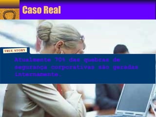 Caso Real 
Atualmente 70% das quebras de 
segurança corporativas são geradas 
internamente. 
 