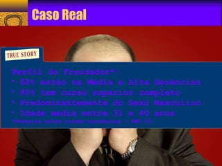 Caso Real 
Perfil do Fraudador*: 
• 68% estão na Média e Alta Gerências 
• 80% tem curso superior completo 
• Predominantemente do Sexo Masculino 
• Idade média entre 31 e 40 anos 
*Pesquisa sobre crimes econômicos - PWC 05 
 