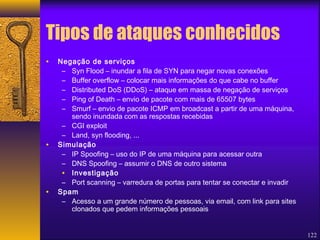 122 
Tipos de ataques conhecidos 
• Negação de serviços 
– Syn Flood – inundar a fila de SYN para negar novas conexões 
– Buffer overflow – colocar mais informações do que cabe no buffer 
– Distributed DoS (DDoS) – ataque em massa de negação de serviços 
– Ping of Death – envio de pacote com mais de 65507 bytes 
– Smurf – envio de pacote ICMP em broadcast a partir de uma máquina, 
sendo inundada com as respostas recebidas 
– CGI exploit 
– Land, syn flooding, ... 
• Simulação 
– IP Spoofing – uso do IP de uma máquina para acessar outra 
– DNS Spoofing – assumir o DNS de outro sistema 
• Investigação 
– Port scanning – varredura de portas para tentar se conectar e invadir 
• Spam 
– Acesso a um grande número de pessoas, via email, com link para sites 
clonados que pedem informações pessoais 
 