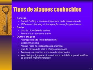 123 
Tipos de ataques conhecidos 
• Escutas 
– Packet Sniffing – escuta e inspeciona cada pacote da rede 
– IP/Session Hijacking – interceptação da seção pelo invasor 
• Senha 
– Uso de dicionário de senhas 
– Força bruta – tentativa e erro 
• Outros ataques 
– Alteração de site (web defacement) 
– Engenharia social 
– Ataque físico às instalações da empresa 
– Uso de cavalos de tróia e códigos maliciosos 
– Trashing – revirar lixo em busca de informações 
– War dialing – liga para vários números de telefone para identificar 
os que tem modem instalado 
 