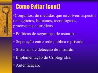 Como Evitar (cont) 
•Conjuntos, de medidas que envolvem aspectos 
de negócios, humanos, tecnológicos, 
processuais e jurídicos. 
• Políticas de segurança de usuários. 
• Separação entre rede publica e privada. 
• Sistemas de detecção de intrusão. 
• Implementação de Criptografia. 
• Autenticação. 
 