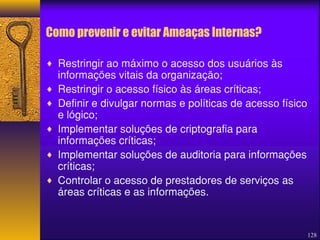 128 
Como prevenir e evitar Ameaças Internas? 
¨ Restringir ao máximo o acesso dos usuários às 
informações vitais da organização; 
¨ Restringir o acesso físico às áreas críticas; 
¨ Definir e divulgar normas e políticas de acesso físico 
e lógico; 
¨ Implementar soluções de criptografia para 
informações críticas; 
¨ Implementar soluções de auditoria para informações 
críticas; 
¨ Controlar o acesso de prestadores de serviços as 
áreas críticas e as informações. 
 
