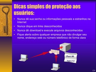 129 
Dicas simples de proteção aos 
usuários: 
• Nunca dê sua senha ou informações pessoais a estranhos na 
Internet 
• Nunca clique em links desconhecidos 
• Nunca dê download e execute arquivos desconhecidos 
• Fique alerta sobre qualquer empresa que não divulgar seu 
nome, endereço web ou número telefônico de forma clara 
Port 80 
App.exe 
 
