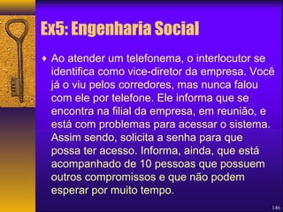 Ex5: Engenharia Social 
¨ Ao atender um telefonema, o interlocutor se 
identifica como vice-diretor da empresa. Você 
já o viu pelos corredores, mas nunca falou 
com ele por telefone. Ele informa que se 
encontra na filial da empresa, em reunião, e 
está com problemas para acessar o sistema. 
Assim sendo, solicita a senha para que 
possa ter acesso. Informa, ainda, que está 
acompanhado de 10 pessoas que possuem 
outros compromissos e que não podem 
esperar por muito tempo. 
146 
 