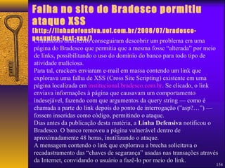 Falha no site do Bradesco permitiu 
ataque XSS 
(http://linhadefensiva.uol.com.br/2008/07/bradesco-pesquisa- 
inst-xss/) 
Criminosos brasileiros conseguiram descobrir um problema em uma 
página do Bradesco que permitia que a mesma fosse “alterada” por meio 
de links, possibilitando o uso do domínio do banco para todo tipo de 
atividade maliciosa. 
Para tal, crackers enviaram e-mail em massa contendo um link que 
explorava uma falha de XSS (Cross Site Scripting) existente em uma 
página localizada em institucional.bradesco.com.br. Se clicado, o link 
enviava informações à página que causavam um comportamento 
indesejável, fazendo com que argumentos da query string — como é 
chamada a parte do link depois do ponto de interrogação (”asp?…”) — 
fossem inseridas como código, permitindo o ataque. 
Dias antes da publicação desta matéria, a Linha Defensiva notificou o 
Bradesco. O banco removeu a página vulnerável dentro de 
aproximadamente 48 horas, inutilizando o ataque. 
A mensagem contendo o link que explorava a brecha solicitava o 
recadastramento das “chaves de segurança” usadas nas transações através 
da Internet, convidando o usuário a fazê-lo por meio do link. 
154 
 