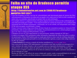 Falha no site do Bradesco permitiu 
ataque XSS 
(http://linhadefensiva.uol.com.br/2008/07/bradesco-pesquisa- 
inst-xss/) 
XSS 
Cross Site Scripting, ou XSS, é um tipo de vulnerabilidade onde determinada página de internet não filtra 
suficientemente as informações enviadas pelo navegador web, sendo possível fazê-la exibir conteúdos de 
outros sites, ou conteúdos especificados no próprio link ou outra informação. 
Um exemplo clássico é a página de busca. Em geral, páginas de buscas exibem na tela a informação que 
está sendo procurada (por exemplo, “Você está procurando por: [termo de pesquisa]“). Se a exibição desta 
informação não for filtrada corretamente, a informação, em vez de exibida, será interpretada como código 
HTML pelo navegador, possibilitando o ataque. 
Fóruns, livros de visitas e blogs (este último, devido à função de comentários) podem ser vítimas do XSS 
permanente, onde um post malicioso, por exemplo, fica permanentemente no ar e afetará qualquer usuário 
que o ver. Este é o ataque de XSS persistente, ou tipo 2. 
O Bradesco foi alvo do XSS impermanente ou não-persistente, também chamado de XSS tipo 1. 
O objetivo de ataques XSS é geralmente roubar informações importantes da vítima, tais como os cookies 
de autenticação. Porém, XSS também pode ser usado para alterar os sites e usar da confiança depositada 
pelo internauta na página para persuadi-lo a enviar informações sigilosas, ou para rodar código malicioso 
nos PCs de visitantes. 
A Linha Defensiva já noticiou a respeito de brechas semelhantes no YouTube e no Orkut. 
Para se prevenir de ataques XSS impermanentes, recomenda-se que links recebidos em mensagens de e-mail 
156 
e similares não sejam clicados, a não ser quando estava-se esperando absolutamente o e-mail em 
questão (como, por exemplo, depois de registrar-se em um site para validar sua conta). Sempre que 
possível, deve-se digitar o endereço do site na barra de endereços do navegador e procurar manualmente o 
que foi indicado no e-mail. 
Brechas de XSS tipo 2 são difíceis de serem evitadas pelo usuário, sendo a responsabilidade do site nesses 
casos ainda maior, embora, em última instância, a responsabilidade sempre seja do site. 
 
