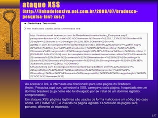 Falha no site do Bradesco permitiu 
ataque XSS 
(http://linhadefensiva.uol.com.br/2008/07/bradesco-pesquisa- 
inst-xss/) 
Ao acessar o link, o internauta era direcionado para uma página do Bradesco 
(Index_Pesquisa.asp) que, vulnerável a XSS, carregava outra página, hospedada em um 
domínio brasileiro (cujo nome não foi divulgado por se tratar de um domínio legítimo 
comprometido). 
Em ataques XSS, páginas legítimas são usadas de forma maliciosa e um código (no caso 
acima, um FRAMESET1) é inserido na página legítima. O conteúdo da página será, 
portanto, diferente do esperado. 
157 
 