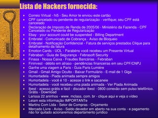 Lista de Hackers fornecida: 
¨ Correio Virtual - hi5 - Seu Amor te enviou este cartão 
¨ CPF cancelado ou pendente de regularização - verifique; seu CPF está 
cancelado 
¨ Declaração de Imposto de Renda de 2005/06 - Ministério da Fazenda - CPF 
Cancelado ou Pendente de Regularização 
¨ Ebay - your account could be suspended - Billing Department 
¨ Embratel - Comunicado de Cobrança - Aviso de Bloqueio 
¨ Embratel - Notificação Confidencial - Fatura de serviços prestados Clique para 
detalhamento da fatura 
¨ Emotion Cards - UOL - Parabéns você recebeu um Presente Virtual 
¨ Febraban - Guia de Segurança - Febrasoft Security 
¨ Finasa - Nossa Caixa - Fraudes Bancárias - Febraban 
¨ Fininvest - débito em atraso - pendências financeiras em seu CPF/CNPJ 
¨ Ganhe uma viagem a Paris - Guia Paris Lumiére 
¨ Gmail - Gmail Amigo Oculto - Baixar Formulário - E-mail de 1 Giga 
¨ Humortadela - Piada animada sempre amigos 
¨ Humortadela - você é 10 - acesse o link e sacaneie 
¨ Humortadela - você recebeu uma piada animada - Ver Piada Animada 
¨ Ibest - acesso grátis e fácil - discador ibest - 0800 conexão sem pulso telefônico. 
Grátis - Download 
¨ Larissa 22 aninhos - www. mclass. com. br - clique aqui e veja o vídeo 
¨ Leiam esta informação IMPORTANTe 
¨ Martins Com Ltda - Setor de Compras - Orçamento 
¨ Mercado Livre - Aviso - Saldo devedor em aberto na sua conta - e pagamento 
não for quitado acionaremos departamento jurídico 
 