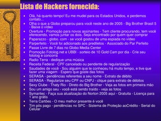 Lista de Hackers fornecida: 
¨ Olá, há quanto tempo! Eu me mudei para os Estados Unidos, e perdemos 
contato... 
¨ Olha o que a Globo preparou para você neste ano de 2005 - Big Brother Brasil 5 
- Baixe o vídeo 
¨ Overture - Promoção para novos assinantes - Tem cliente procurando, tem você 
oferecendo, vamos juntar os dois. Seja encontrado por quem quer comprar 
¨ Paparazzo - globo. com - se você gostou de uma espiada no vídeo 
¨ Parperfeito - Você foi adicionado aos prediletos - Associado do Par Perfeito 
¨ Passe Livre de 7 dias no Globo Media Center 
¨ Promoção Fotolog.net e UBBI - sorteio de 10 Gold Cam por dia - Crie seu 
fotolog e concorra 
¨ Radio Terra - dedique uma música 
¨ Receita Federal - CPF cancelado ou pendente de regularização 
¨ Saudades de você - Sou alguém que te conheceu há muito tempo, e tive que 
fazer uma viagem - Espero que goste das fotos 
¨ SERASA - pendências referentes a seu nome - Extrato de débito 
¨ SERASA - Regularize seu CPF ou CNPJ - clique para extrato de débitos 
¨ Sexy Clube - Thaty Rio - Direto do Big Brother - Veja as fotos em primeira mão 
¨ Sou um amigo seu - você está sendo traído - veja as fotos 
¨ Symantec - Faça sua atualização do Norton 2005 aqui - Gratuita - Licença para 
1 ano grátis 
¨ Terra Cartões - O meu melhor presente é você 
¨ Tim pós pago - pendências no SPC - Sistema de Proteção aoCrédito - Serial do 
Celular 
 