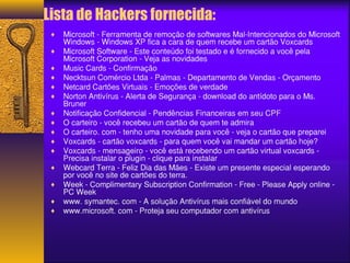 Lista de Hackers fornecida: 
¨ Microsoft - Ferramenta de remoção de softwares Mal-Intencionados do Microsoft 
Windows - Windows XP fica a cara de quem recebe um cartão Voxcards 
¨ Microsoft Software - Este conteúdo foi testado e é fornecido a você pela 
Microsoft Corporation - Veja as novidades 
¨ Music Cards - Confirmação 
¨ Necktsun Comércio Ltda - Palmas - Departamento de Vendas - Orçamento 
¨ Netcard Cartões Virtuais - Emoções de verdade 
¨ Norton Antivírus - Alerta de Segurança - download do antídoto para o Ms. 
Bruner 
¨ Notificação Confidencial - Pendências Financeiras em seu CPF 
¨ O carteiro - você recebeu um cartão de quem te admira 
¨ O carteiro. com - tenho uma novidade para você - veja o cartão que preparei 
¨ Voxcards - cartão voxcards - para quem você vai mandar um cartão hoje? 
¨ Voxcards - mensageiro - você está recebendo um cartão virtual voxcards - 
Precisa instalar o plugin - clique para instalar 
¨ Webcard Terra - Feliz Dia das Mães - Existe um presente especial esperando 
por você no site de cartões do terra. 
¨ Week - Complimentary Subscription Confirmation - Free - Please Apply online - 
PC Week 
¨ www. symantec. com - A solução Antivírus mais confiável do mundo 
¨ www.microsoft. com - Proteja seu computador com antivírus 
 
