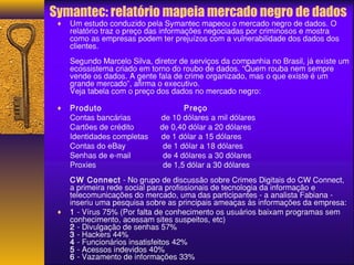 Symantec: relatório mapeia mercado negro de dados 
¨ Um estudo conduzido pela Symantec mapeou o mercado negro de dados. O 
relatório traz o preço das informações negociadas por criminosos e mostra 
como as empresas podem ter prejuízos com a vulnerabilidade dos dados dos 
clientes. 
Segundo Marcelo Silva, diretor de serviços da companhia no Brasil, já existe um 
ecossistema criado em torno do roubo de dados. “Quem rouba nem sempre 
vende os dados. A gente fala de crime organizado, mas o que existe é um 
grande mercado”, afirma o executivo. 
Veja tabela com o preço dos dados no mercado negro: 
¨ Produto Preço 
Contas bancárias de 10 dólares a mil dólares 
Cartões de crédito de 0,40 dólar a 20 dólares 
Identidades completas de 1 dólar a 15 dólares 
Contas do eBay de 1 dólar a 18 dólares 
Senhas de e-mail de 4 dólares a 30 dólares 
Proxies de 1,5 dólar a 30 dólares 
CW Connect - No grupo de discussão sobre Crimes Digitais do CW Connect, 
a primeira rede social para profissionais de tecnologia da informação e 
telecomunicações do mercado, uma das participantes - a analista Fabiana - 
inseriu uma pesquisa sobre as principais ameaças às informações da empresa: 
¨ 1 - Vírus 75% (Por falta de conhecimento os usuários baixam programas sem 
conhecimento, acessam sites suspeitos, etc) 
2 - Divulgação de senhas 57% 
3 - Hackers 44% 
4 - Funcionários insatisfeitos 42% 
5 - Acessos indevidos 40% 
6 - Vazamento de informações 33% 
 