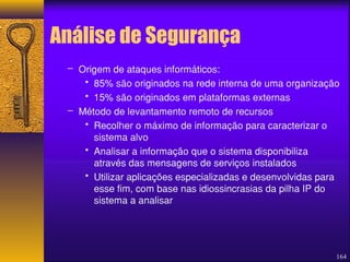 Análise de Segurança 
164 
– Origem de ataques informáticos: 
• 85% são originados na rede interna de uma organização 
• 15% são originados em plataformas externas 
– Método de levantamento remoto de recursos 
• Recolher o máximo de informação para caracterizar o 
sistema alvo 
• Analisar a informação que o sistema disponibiliza 
através das mensagens de serviços instalados 
• Utilizar aplicações especializadas e desenvolvidas para 
esse fim, com base nas idiossincrasias da pilha IP do 
sistema a analisar 
 