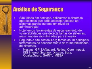 Análise de Segurança 
165 
¨ São falhas em serviços, aplicativos e sistemas 
operacionais que pode acarretar acesso ao 
sistemas parcial ou total em nível de 
administração. 
¨ Hoje temos ferramentas de escaneamento de 
vulnerabilidades que detecta falhas de sistemas, 
mais também são utilizadas para invasão. 
¨ Segundo o site sectools.org temos as 10 principais 
ferramentas de escaneamento de vulnerabilidades 
de sistemas. 
– Nessus, GFI LANguard, Retina, Core Impact, 
ISS Internet Scanner, X-scan, Sara, 
QualysGuard, SAINT, MBSA 
 