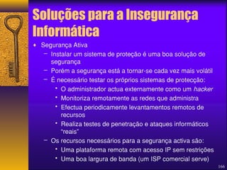 166 
Soluções para a Insegurança 
Informática 
¨ Segurança Ativa 
– Instalar um sistema de proteção é uma boa solução de 
segurança 
– Porém a segurança está a tornar-se cada vez mais volátil 
– É necessário testar os próprios sistemas de protecção: 
• O administrador actua externamente como um hacker 
• Monitoriza remotamente as redes que administra 
• Efectua periodicamente levantamentos remotos de 
recursos 
• Realiza testes de penetração e ataques informáticos 
“reais” 
– Os recursos necessários para a segurança activa são: 
• Uma plataforma remota com acesso IP sem restrições 
• Uma boa largura de banda (um ISP comercial serve) 
 