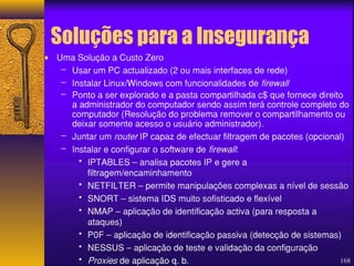 168 
Soluções para a Insegurança 
¨ Uma Solução a Custo Zero 
– Usar um PC actualizado (2 ou mais interfaces de rede) 
– Instalar Linux/Windows com funcionalidades de firewall 
– Ponto a ser explorado e a pasta compartilhada c$ que fornece direito 
a administrador do computador sendo assim terá controle completo do 
computador (Resolução do problema remover o compartilhamento ou 
deixar somente acesso o usuário administrador). 
– Juntar um router IP capaz de efectuar filtragem de pacotes (opcional) 
– Instalar e configurar o software de firewall: 
• IPTABLES – analisa pacotes IP e gere a 
filtragem/encaminhamento 
• NETFILTER – permite manipulações complexas a nível de sessão 
• SNORT – sistema IDS muito sofisticado e flexível 
• NMAP – aplicação de identificação activa (para resposta a 
ataques) 
• P0F – aplicação de identificação passiva (detecção de sistemas) 
• NESSUS – aplicação de teste e validação da configuração 
• Proxies de aplicação q. b. 
 