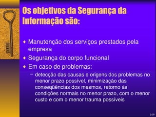 169 
Os objetivos da Segurança da 
Informação são: 
¨ Manutenção dos serviços prestados pela 
empresa 
¨ Segurança do corpo funcional 
¨ Em caso de problemas: 
– detecção das causas e origens dos problemas no 
menor prazo possível, minimização das 
conseqüências dos mesmos, retorno às 
condições normais no menor prazo, com o menor 
custo e com o menor trauma possíveis 
 