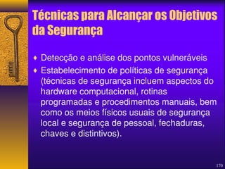 Técnicas para Alcançar os Objetivos 
da Segurança 
¨ Detecção e análise dos pontos vulneráveis 
¨ Estabelecimento de políticas de segurança 
(técnicas de segurança incluem aspectos do 
hardware computacional, rotinas 
programadas e procedimentos manuais, bem 
como os meios físicos usuais de segurança 
local e segurança de pessoal, fechaduras, 
chaves e distintivos). 
170 
 