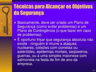 Técnicas para Alcançar os Objetivos 
da Segurança 
¨ Basicamente, deve ser criado um Plano de 
Segurança (como evitar problemas) e um 
Plano de Contingência (o que fazer em caso 
de problemas). 
¨ É oportuno frisar que segurança absoluta não 
existe - ninguém é imune a ataques 
nucleares, colisões com cometas ou 
asteróides, epidemias mortais, seqüestros, 
guerras, ou a uma simples maionese com 
salmonela na festa de fim de ano da 
empresa. 
172 
 