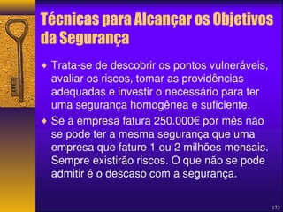 Técnicas para Alcançar os Objetivos 
da Segurança 
¨ Trata-se de descobrir os pontos vulneráveis, 
avaliar os riscos, tomar as providências 
adequadas e investir o necessário para ter 
uma segurança homogênea e suficiente. 
¨ Se a empresa fatura 250.000€ por mês não 
se pode ter a mesma segurança que uma 
empresa que fature 1 ou 2 milhões mensais. 
Sempre existirão riscos. O que não se pode 
admitir é o descaso com a segurança. 
173 
 