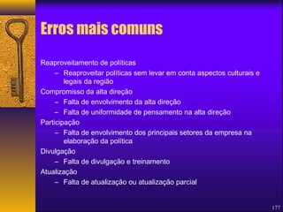 177 
Erros mais comuns 
Reaproveitamento de políticas 
– Reaproveitar políticas sem levar em conta aspectos culturais e 
legais da região 
Compromisso da alta direção 
– Falta de envolvimento da alta direção 
– Falta de uniformidade de pensamento na alta direção 
Participação 
– Falta de envolvimento dos principais setores da empresa na 
elaboração da política 
Divulgação 
– Falta de divulgação e treinamento 
Atualização 
– Falta de atualização ou atualização parcial 
 