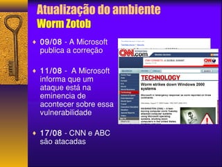 Atualização do ambiente 
Worm Zotob 
¨ 09/08 - A Microsoft 
publica a correção 
¨ 11/08 - A Microsoft 
informa que um 
ataque está na 
eminencia de 
acontecer sobre essa 
vulnerabilidade 
¨ 17/08 - CNN e ABC 
são atacadas 
 
