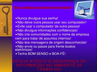 Que cuidados especiais devo tomar? 
¨Nunca divulgue sua senha! 
¨Não deixe outra pessoa usar seu computador! 
¨Evite usar o computador de outra pessoa! 
¨Não divulgue informações confidenciais! 
¨Não crie comunidades com o nome da empresa 
nem para tratar de assuntos internos! 
¨Não leia mensagens de origem desconhecida! 
¨Não envie ou passe para frente boatos 
eletrônicos! 
¨Tenha BOM SENSO e BOA-FÉ! 
ESTEJA ATENTO À SEGURANÇA DA 
INFORMAÇÃO NO AMBIENTE DE 
TRABALHO! 
 