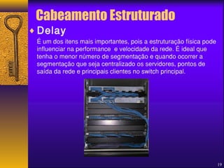 Cabeamento Estruturado 
¨Delay 
É um dos itens mais importantes, pois a estruturação física pode 
influenciar na performance e velocidade da rede. É ideal que 
tenha o menor número de segmentação e quando ocorrer a 
segmentação que seja centralizado os servidores, pontos de 
saída da rede e principais clientes no switch principal. 
19 
 