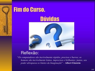 195 
Fim do Curso. 
Reflexão: 
Dúvidas 
“Os computadores são incrivelmente rápidos, precisos e burros; os 
homens são incrivelmente lentos, imprecisos e brilhantes; juntos, seu 
poder ultrapassa os limites da Imaginação” – Albert Einstein 
