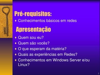 Pré-requisitos: 
¨ Conhecimentos básicos em redes 
¨ Quem sou eu? 
¨ Quem são vocês? 
¨ O que esperam da matéria? 
¨ Quais as experiências em Redes? 
¨ Conhecimentos em Windows Server e/ou 
Linux? 
2 
Apresentação 
 