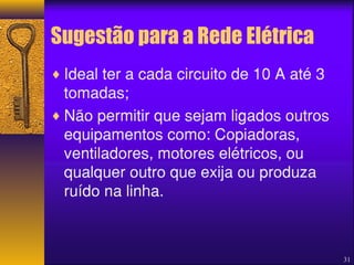 Sugestão para a Rede Elétrica 
¨Ideal ter a cada circuito de 10 A até 3 
tomadas; 
¨Não permitir que sejam ligados outros 
equipamentos como: Copiadoras, 
ventiladores, motores elétricos, ou 
qualquer outro que exija ou produza 
ruído na linha. 
31 
 