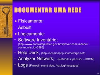 DOCUMENTAR UMA REDE 
¨Físicamente: 
- Asbuilt 
¨Lógicamente: 
- Software Inventário; 
(http://www.softwarepublico.gov.br/spb/ver-comunidade? 
community_id=3585) 
- Help Desk; (http://ocomonphp.sourceforge.net/) 
- Analyzer Network; (Network supervisor – 3COM) 
- Logs (Firewall, event view, /var/log/messages) 
39 
 