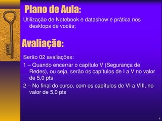 Plano de Aula: 
Utilização de Notebook e datashow e prática nos 
desktops de vocês; 
Serão 02 avaliações: 
1 – Quando encerrar o capítulo V (Segurança de 
Redes), ou seja, serão os capítulos de I a V no valor 
de 5,0 pts 
2 – No final do curso, com os capítulos de VI a VIII, no 
valor de 5,0 pts 
4 
Avaliação: 
 