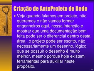 Criação de AnteProjeto de Rede 
¨Veja quando falamos em projeto, não 
queremos e não vamos formar 
engenheiros aqui, nossa intenção e 
mostrar que uma documentação bem 
feita pode ser o diferencial dentro desta 
área , o projeto pode ser escrito, não 
necessariamente um desenho, lógico 
que se possuir o desenho é muito 
melhor, mesmo porque hoje existem 
ferramentas para auxiliar neste 
propósito. 
40 
 