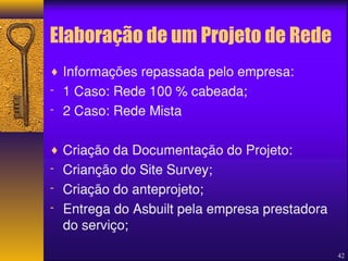Elaboração de um Projeto de Rede 
42 
¨ Informações repassada pelo empresa: 
- 1 Caso: Rede 100 % cabeada; 
- 2 Caso: Rede Mista 
¨ Criação da Documentação do Projeto: 
- Crianção do Site Survey; 
- Criação do anteprojeto; 
- Entrega do Asbuilt pela empresa prestadora 
do serviço; 
 