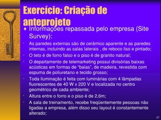 Exercício: Criação de 
anteprojeto 
47 
¨ Informações repassada pelo empresa (Site 
Survey): 
- As paredes externas são de cerâmico aparente e as paredes 
internas, incluindo as salas laterais , de reboco liso e pintado; 
- O teto é de forro falso e o piso é de granito natural; 
- O departamento de telemarketing possui divisórias baixas 
acústicas em formas de “baias”, de madeira, revestida com 
espuma de poliuretano e tecido grosso; 
- Toda iluminação é feita com luminárias com 4 lâmpadas 
fluorescentes de 40 W x 220 V e localizada no centro 
geométrico de cada ambiente; 
- Altura entre o forro e o piso é de 2,6m; 
- A sala de treinamento, recebe freqüentemente pessoas não 
ligadas a empresa, além disso seu layout é constantemente 
alterado; 
 