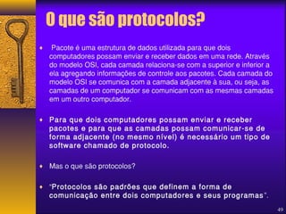 O que são protocolos? 
¨ Pacote é uma estrutura de dados utilizada para que dois 
computadores possam enviar e receber dados em uma rede. Através 
do modelo OSI, cada camada relaciona-se com a superior e inferior a 
ela agregando informações de controle aos pacotes. Cada camada do 
modelo OSI se comunica com a camada adjacente à sua, ou seja, as 
camadas de um computador se comunicam com as mesmas camadas 
em um outro computador. 
¨ Para que dois computadores possam enviar e receber 
pacotes e para que as camadas possam comunicar-se de 
forma adjacente (no mesmo nível) é necessário um tipo de 
software chamado de protocolo. 
¨ Mas o que são protocolos? 
¨ “Protocolos são padrões que definem a forma de 
comunicação entre dois computadores e seus programas ”. 
49 
 