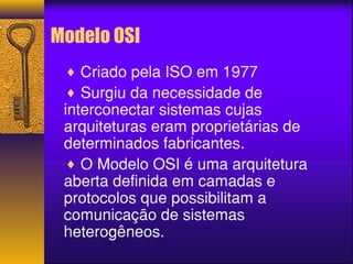 Modelo OSI 
¨ Criado pela ISO em 1977 
¨ Surgiu da necessidade de 
interconectar sistemas cujas 
arquiteturas eram proprietárias de 
determinados fabricantes. 
¨ O Modelo OSI é uma arquitetura 
aberta definida em camadas e 
protocolos que possibilitam a 
comunicação de sistemas 
heterogêneos. 
 
