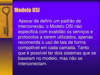 Modelo OSI 
Apesar de definir um padrão de 
interconexão, o Modelo OSI não 
especifica com exatidão os serviços e 
protocolos a serem utilizados, apenas 
recomenda o uso de tais de forma 
compatível em cada camada. Tanto 
que é possível ter dois sistemas que se 
baseiam no modelo, mas não se 
interconectam. 
 