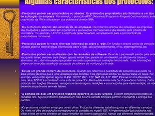 Algumas características dos protocolos: 
¨ • Protocolos podem ser proprietários ou abertos. Os protocolos proprietários são limitados a um tipo 
de aplicação ou empresa. Por exemplo, o protocolo APPC (Advanced Program-to-Program Communication) é de 
propriedade da IBM e utilizado em sua arquitetura de rede SNA. 
¨ • Os protocolos abertos são extensíveis às empresas Os protocolos abertos são extensíveis às empresas, 
são divulgados e padronizados por organismos e associações internacionais e são aderidos pela indústria de 
informática. Por exemplo, o TCP/IP é um tipo de protocolo aceito universalmente para a comunicação de 
computadores na Internet. 
¨ • Protocolos podem fornecer diversas informações sobre a rede. Em função e através do tipo de protocolo 
utilizado pode-se obter diversas informações sobre a rede, tais como performance, erros, endereçamento, etc. 
¨ • Protocolos podem ser analisados com ferramentas de software . De onde o pacote está saindo, para onde 
vai, quanto tempo demorou para chegar, quanto tempo ficou parado em um roteador, se utilizou rota única ou 
alternativa, etc., são informações que podem ser muito importantes na avaliação de uma rede. Estas informações 
podem ser fornecidas através de um pacote de software de monitoração de rede. 
¨ • Existe um grande número de protocolos. Quando nos referimos à quantidade de protocolos que existe na 
área técnica, dizemos que é uma verdadeira sopa de letras. Fica impossível lembrar ou decorar cada um deles. Por 
exemplo, vamos citar apenas alguns, X.400, TCP/IP, DLC, FTP, NWLink, ATP, DDP. Para se ter uma idéia ainda 
mais clara, TCP/IP é considerado uma suíte de protocolos. Dentro dele existe mais de 10 protocolos distintos. Cada 
protocolo tem funções diferentes, vantagens e desvantagens, restrições e a sua escolha para implementação na rede 
depende ainda de uma série de fatores. 
¨ • A camada na qual um protocolo trabalha descreve as suas funções . Existem protocolos para todas as 
camadas OSI. Alguns protocolos trabalham em mais de uma camada OSI para permitir o transporte e entrega dos 
pacotes. 
¨ • Os protocolos trabalham em grupos ou em pilhas. Protocolos diferentes trabalham juntos em diferentes camadas. 
Os níveis na pilha de protocolos correspondem às camadas no modelo OSI. A implementação dos protocolos nas 
pilhas é feita de forma diferente por cada vendedor de sistema operacional. Apesar das diferentes implementações, 
os modelos se tornam compatíveis por serem baseados no padrão OSI. 
68 
 