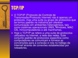 TCP/IP 
¨ O TCP/IP (Protocolo de Controle de 
Transmissão/Protocolo Internet) não é apenas um 
protocolo, mas uma suíte ou grupo de protocolos que 
se tornou padrão na indústria por oferecer 
comunicação em ambientes heterogêneos, tais 
como sistemas operacionais UNIX, Windows, MAC 
OS, minicomputadores e até mainframes. 
¨ Hoje o TCP/IP se refere a uma suíte de protocolos 
utilizados na Internet, a rede das redes. Este 
conjunto padrão de protocolos especifica como 
computadores se comunicam e fornece as 
convenções para a conexão e rota no tráfego da 
Internet através de conexões estabelecidas por 
roteadores. 
 