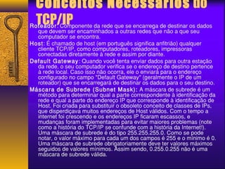 Conceitos Necessários do 
TCP/IP Roteador: Componente da rede que se encarrega de destinar os dados 
que devem ser encaminhados a outras redes que não a que seu 
computador se encontra. 
Host: É chamado de host (em português significa anfitrião) qualquer 
cliente TCP/IP, como computadores, roteadores, impressoras 
conectadas diretamente à rede e assim por diante. 
Default Gateway: Quando você tenta enviar dados para outra estação 
da rede, o seu computador verifica se o endereço de destino pertence 
à rede local. Caso isso não ocorra, ele o enviará para o endereço 
configurado no campo "Default Gateway" (geralmente o IP de um 
roteador) que se encarregará de destinar os dados para o seu destino. 
Máscara de Subrede (Subnet Mask): A máscara de subrede é um 
método para determinar qual a parte correspondente à identificação da 
rede e qual a parte do endereço IP que corresponde à identificação de 
Host. Foi criada para substituir o obsoleto conceito de classes de IPs, 
que disperdiçava muitos endereços de Host válidos. Com o tempo a 
internet foi crescendo e os endereços IP ficaram escassos, e 
mudanças foram implementadas para evitar maiores problemas (note 
como a história do TCP/IP se confunde com a história da Internet!). 
Uma máscara de subrede é do tipo 255.255.255.0. Como se pode 
notar, o valor máximo para cada um dos campos é 255 e o mínimo é 0. 
Uma máscara de subrede obrigatoriamente deve ter valores máximos 
seguidos de valores mínimos. Assim sendo, 0.255.0.255 não é uma 
máscara de subrede válida. 
 