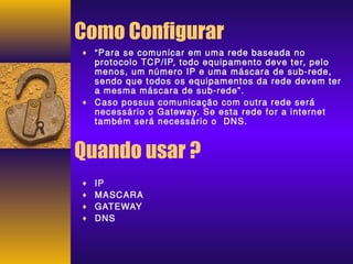 Como Configurar 
¨ “Para se comunicar em uma rede baseada no 
protocolo TCP/IP, todo equipamento deve ter, pelo 
menos, um número IP e uma máscara de sub-rede, 
sendo que todos os equipamentos da rede devem ter 
a mesma máscara de sub-rede”. 
¨ Caso possua comunicação com outra rede será 
necessário o Gateway. Se esta rede for a internet 
também será necessário o DNS. 
Quando usar ? 
¨ IP 
¨ MASCARA 
¨ GATEWAY 
¨ DNS 
 