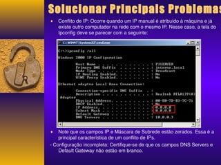 Solucionar Principais Problemas 
¨ Conflito de IP: Ocorre quando um IP manual é atribuído à máquina e já 
existe outro computador na rede com o mesmo IP. Nesse caso, a tela do 
Ipconfig deve se parecer com a seguinte: 
¨ Note que os campos IP e Máscara de Subrede estão zerados. Essa é a 
principal característica de um conflito de IPs. 
- Configuração incompleta: Certifique-se de que os campos DNS Servers e 
Default Gateway não estão em branco. 
 
